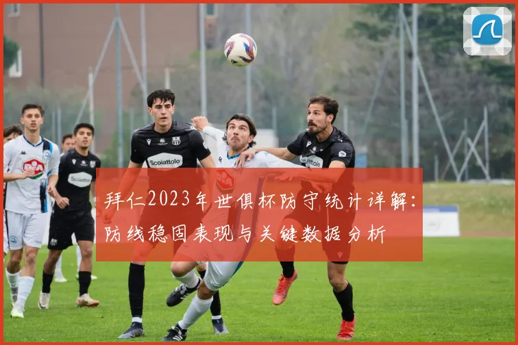 拜仁2023年世俱杯防守统计详解：防线稳固表现与关键数据分析