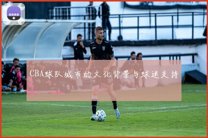 CBA球队城市的文化背景与球迷支持