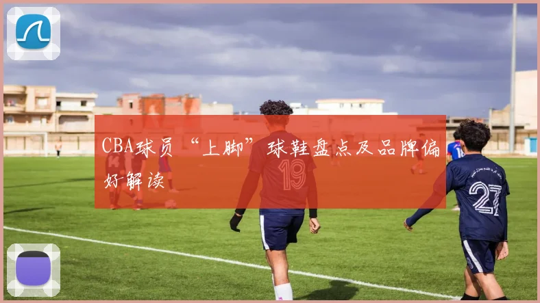 CBA球员“上脚”球鞋盘点及品牌偏好解读