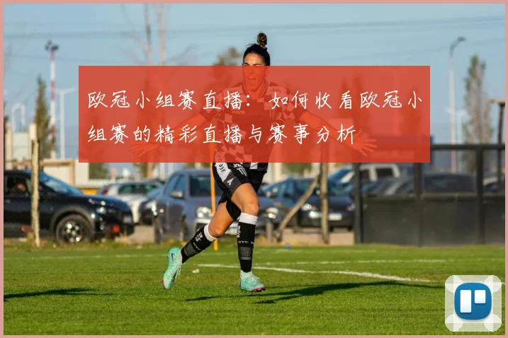 欧冠小组赛直播：如何收看欧冠小组赛的精彩直播与赛事分析